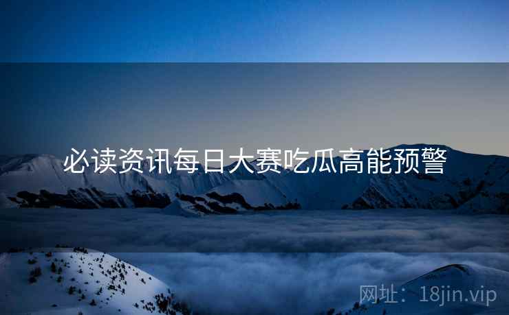 必读资讯每日大赛吃瓜高能预警