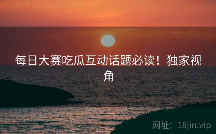 每日大赛吃瓜互动话题必读！独家视角