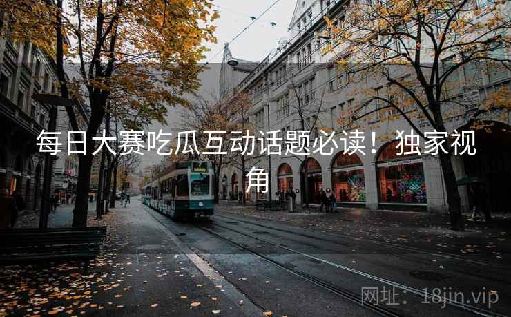 每日大赛吃瓜互动话题必读！独家视角