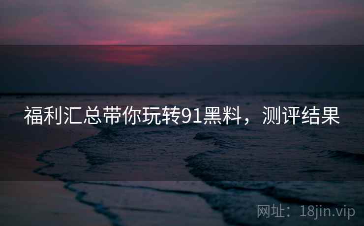 福利汇总带你玩转91黑料，测评结果