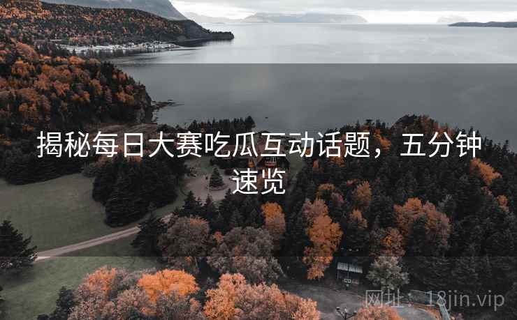 揭秘每日大赛吃瓜互动话题，五分钟速览