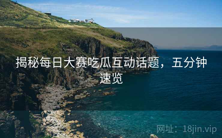 揭秘每日大赛吃瓜互动话题，五分钟速览
