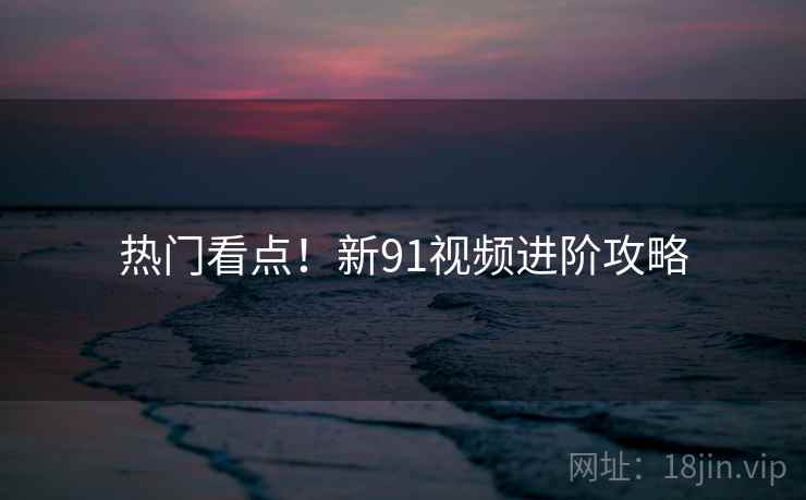 热门看点！新91视频进阶攻略