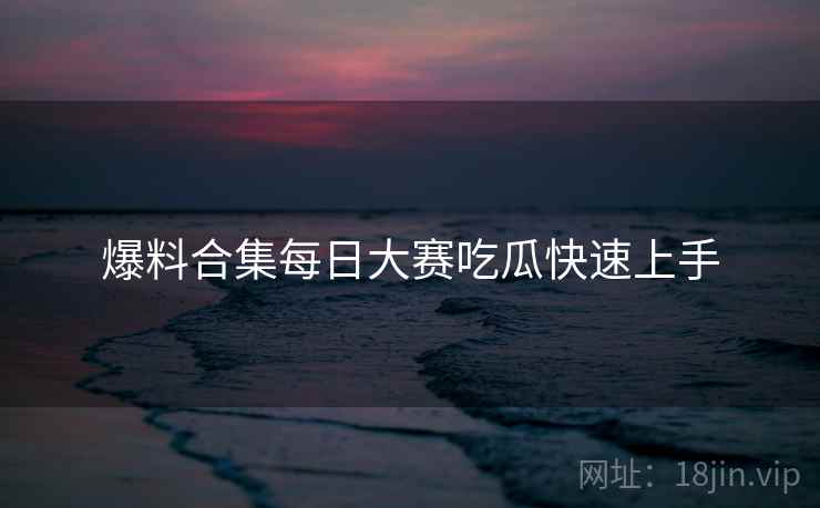 爆料合集每日大赛吃瓜快速上手