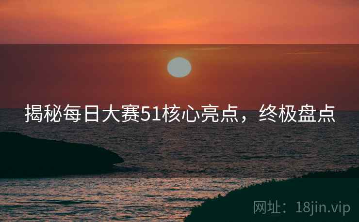 揭秘每日大赛51核心亮点，终极盘点