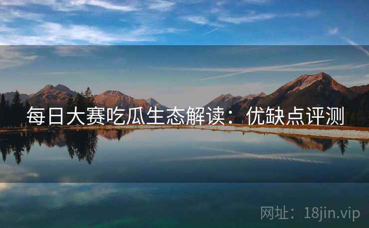 每日大赛吃瓜生态解读：优缺点评测