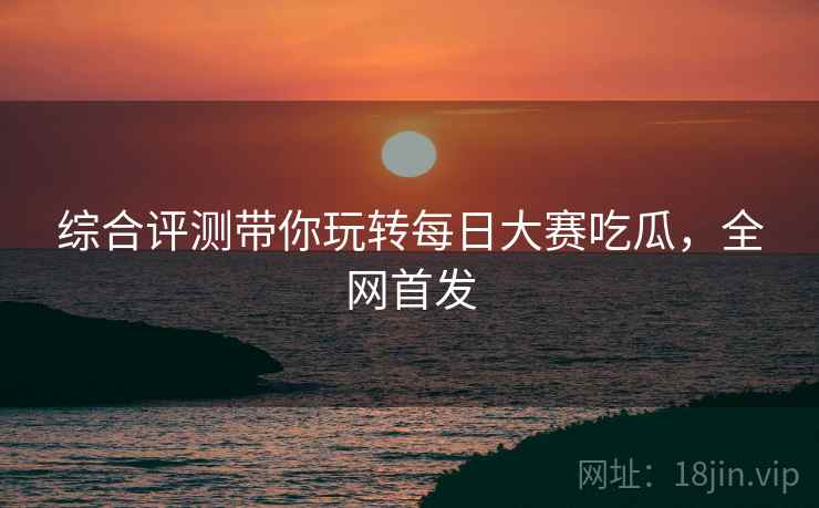 综合评测带你玩转每日大赛吃瓜，全网首发