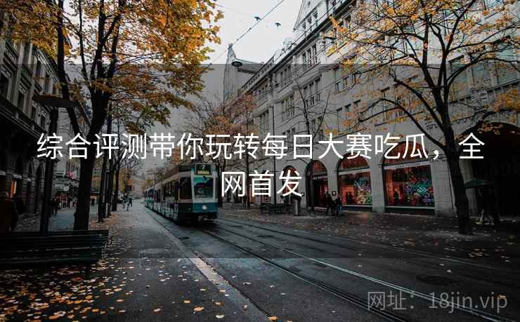 综合评测带你玩转每日大赛吃瓜，全网首发