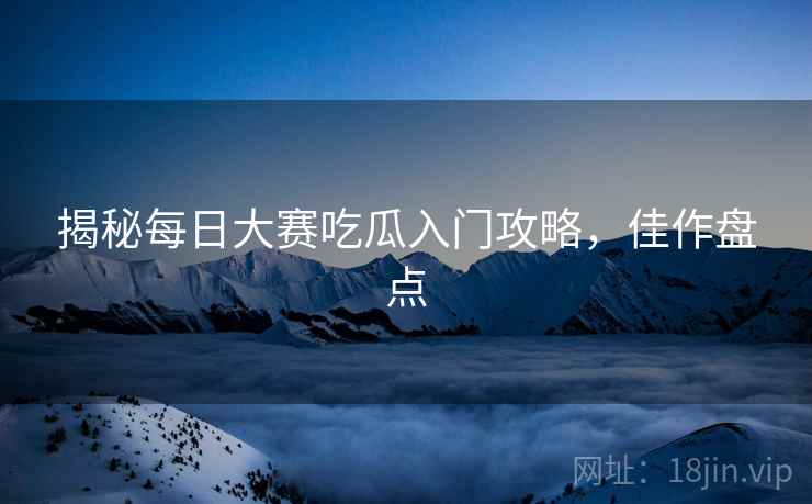 揭秘每日大赛吃瓜入门攻略，佳作盘点