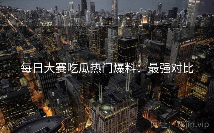 每日大赛吃瓜热门爆料：最强对比
