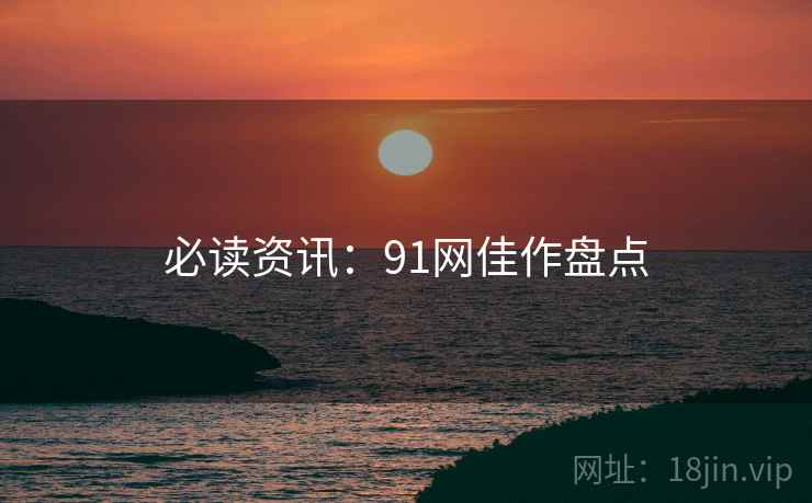 必读资讯：91网佳作盘点