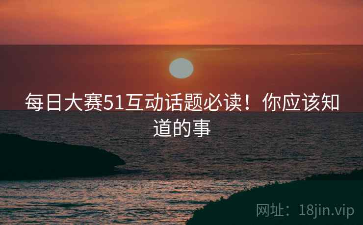 每日大赛51互动话题必读！你应该知道的事