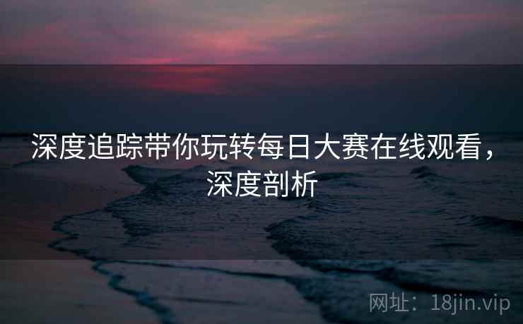 深度追踪带你玩转每日大赛在线观看，深度剖析