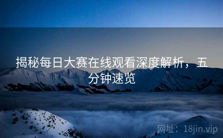 揭秘每日大赛在线观看深度解析，五分钟速览