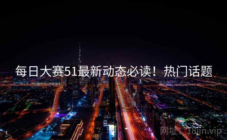 每日大赛51最新动态必读！热门话题