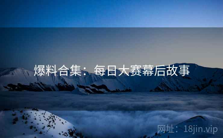 爆料合集：每日大赛幕后故事