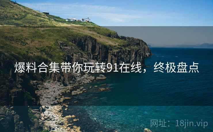 爆料合集带你玩转91在线，终极盘点